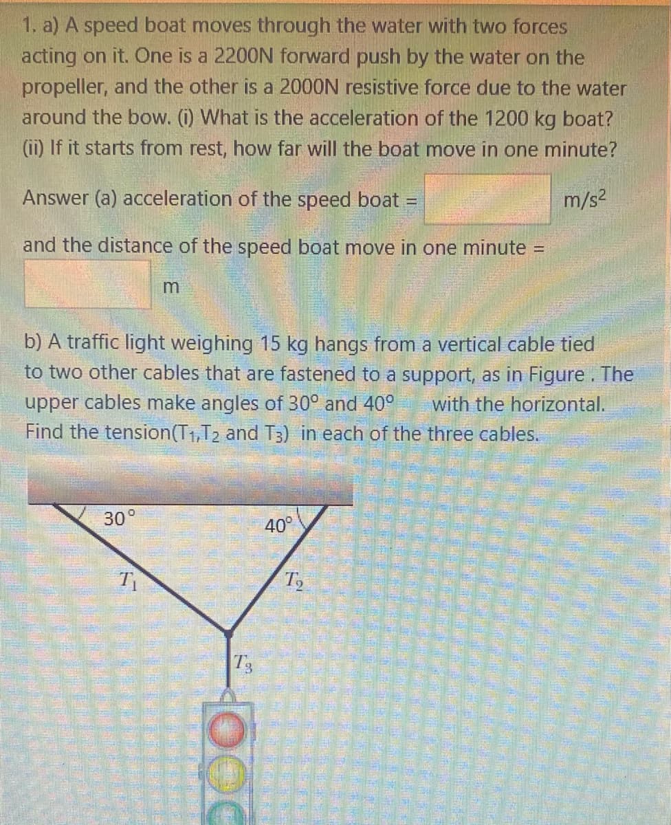 1. a) A speed boat moves through the water with two forces
acting on it. One is a 2200N forward push by the water on the
propeller, and the other is a 2000N resistive force due to the water
around the bow. (i) What is the acceleration of the 1200 kg boat?
(ii) If it starts from rest, how far will the boat move in one minute?
Answer (a) acceleration of the speed boat =
m/s2
and the distance of the speed boat move in one minute =
b) A traffic light weighing 15 kg hangs from a vertical cable tied
to two other cables that are fastened to a support, as in Figure . The
upper cables make angles of 30° and 409
Find the tension(T1,T2 and T3) in each of the three cables.
with the horizontal.
30°
40°
T
T3
