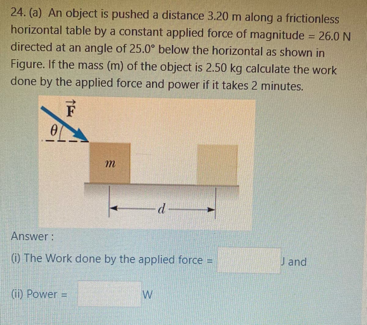 24. (a) An object is pushed a distance 3.20 m along a frictionless
horizontal table by a constant applied force of magnitude = 26.0 N
directed at an angle of 25.0° below the horizontal as shown in
Figure. If the mass (m) of the object is 2.50 kg calculate the work
done by the applied force and power if it takes 2 minutes.
d
Answer:
(i) The Work done by the applied force =
J and
(1) Power =
W
