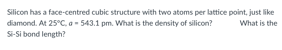 Silicon has a face-centred cubic structure with two atoms per lattice point, just like
diamond. At 25°C, a = 543.1 pm. What is the density of silicon?
What is the
Si-Si bond length?
