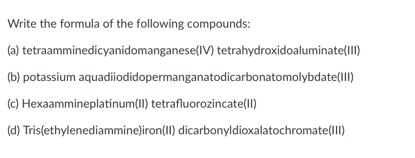 Write the formula of the following compounds:
(a) tetraamminedicyanidomanganese(IV) tetrahydroxidoaluminate(lII)
(b) potassium aquadiiodidopermanganatodicarbonatomolybdate(III)
(c) Hexaammineplatinum(II) tetrafluorozincate(ll)
(d) Tris(ethylenediammine)iron(II) dicarbonyldioxalatochromate(lII)
