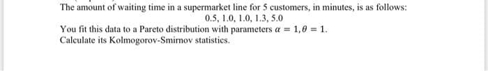 The amount of waiting time in a supermarket line for 5 customers, in minutes, is as follows:
0.5, 1.0, 1.0, 1.3, 5.0
You fit this data to a Pareto distribution with parameters a = 1,0 = 1.
Calculate its Kolmogorov-Smirnov statistics.
