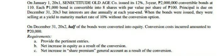 On January 1, 20x1, SENECTITUDE OLD AGE Co. issued its 12%, 3-year, P2,000,000 convertible bonds at
110. Each P1,000 bond is convertible into 8 shares with par value per share of P100. Principal is due on
December 31, 20x3 but interests are due annually at each year-end. When the bonds were issued, they were
selling at a yield to maturity market rate of 10% without the conversion option.
On December 31, 20x2, half of the bonds were converted into equity. Conversion costs incurred amounted to
P20,000.
Requirements:
a. Provide the pertinent entries.
b. Net increase in equity as a result of the conversion.
c. Net increase in "share premium" general account as a result of the conversion.
