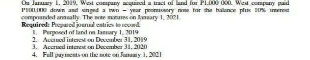 On January 1, 2019, West company acquired a tract of land for P1,000 000. West company paid
P100,000 down and singed a two - year promissory note for the balance plus 10% interest
compounded annually. The note matures on January 1, 2021.
Required: Prepared journal entries to record:
1. Purposed of land on January 1, 2019
2. Accrued interest on December 31, 2019
3. Accrued interest on December 31, 2020
4. Full payments on the note on January 1, 2021
