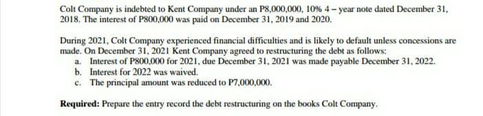 Colt Company is indebted to Kent Company under an P8,000,000, 10% 4- year note dated December 31,
2018. The interest of P800,000 was paid on December 31, 2019 and 2020.
During 2021, Colt Company experienced financial difficulties and is likely to default unless concessions are
made. On December 31, 2021 Kent Company agreed to restructuring the debt as follows:
a. Interest of P800,000 for 2021, due December 31, 2021 was made payable December 31, 2022.
b. Interest for 2022 was waived.
c. The principal amount was reduced to P7,000,000.
Required: Prepare the entry record the debt restructuring on the books Colt Company.
