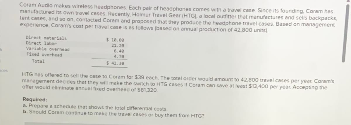 ces
Coram Audio makes wireless headphones. Each pair of headphones comes with a travel case. Since its founding, Coram has
manufactured its own travel cases. Recently, Holmur Travel Gear (HTG), a local outfitter that manufactures and sells backpacks,
tent cases, and so on, contacted Coram and proposed that they produce the headphone travel cases. Based on management
experience, Coram's cost per travel case is as follows (based on annual production of 42,800 units).
Direct materials
Direct labor
Variable overhead
Fixed overhead
Total
$ 10.00
21.20
6.40
4.70
$ 42.30
HTG has offered to sell the case to Coram for $39 each. The total order would amount to 42,800 travel cases per year. Coram's
management decides that they will make the switch to HTG cases if Coram can save at least $13,400 per year. Accepting the
offer would eliminate annual fixed overhead of $81,320.
Required:
a. Prepare a schedule that shows the total differential costs.
b. Should Coram continue to make the travel cases or buy them from HTG?