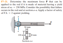 F7-21. Determine the maximum force P that can be
applied to the rod if it is made of material having a yield
stress of oy - 250 MPa. Consider the possibility that failure
occurs in the rod and at section a-a. Apply a factor of safety
of F.S. - 2 against yielding.
40 mm
50 mm
120 mim
|60 mm
Section a-a
