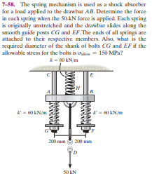 7-58. The spring mechanism is used as a shock absorber
for a load applied to the drawbar AB. Determine the force
in each spring when the 50-kN force is applied. Each spring
is originally unstretched and the drawbar slides along the
smooth guide posts CG and EF. The ends of all springs are
attached to their respective members Alsa, what is the
required diameter of the shank of bolts CG and EF if the
allowable stress for the bolts is aow = 150 MPa?
- 80 KN/m
н
200 mm 200 mm
S0 KN
