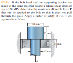 F7-23. If the bolt head and the supporting bracket are
made of the same material having a failure shear stress of
Tul-120 MPa, determine the maximum allowable force P
that can be applied to the bolt so that it does not pull
through the plate. Apply a factor of safety of FS. - 25
against shear failure.
-80 mm-
75 mm
30 mm
40 mm
