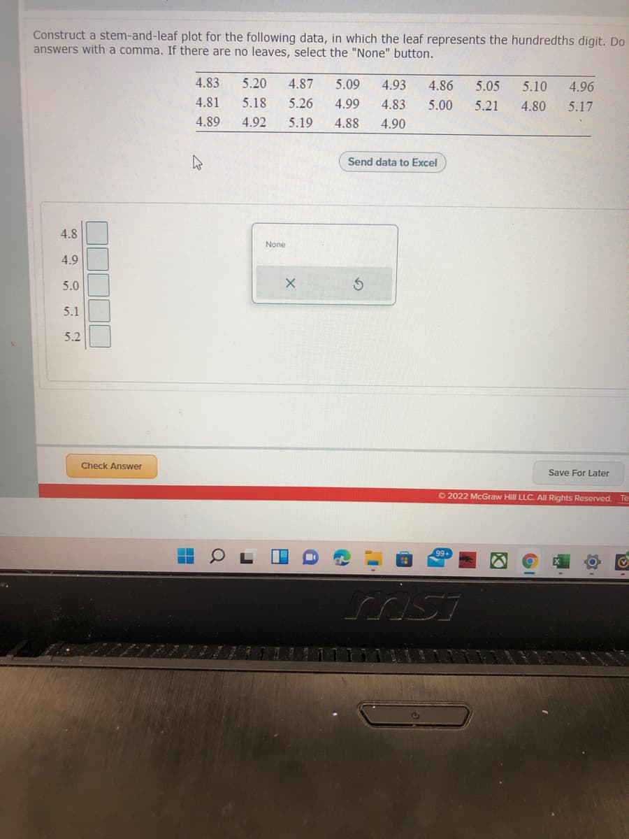 Construct a stem-and-leaf plot for the following data, in which the leaf represents the hundredths digit. Do
answers with a comma. If there are no leaves, select the "None" button.
4.83
5.20
4.87
5.09
4.93
4.86
5.05
5.10
4.96
4.81
5.18
5.26
4.99
4.83
5.00
5.21
4.80
5.17
4.89
4.92
5.19
4.88
4.90
Send data to Excel
4.8
None
4.9
5.0
5.1
5.2
Check Answer
Save For Later
O 2022 McGraw Hill LLC. All Rights Reserved.
Te
