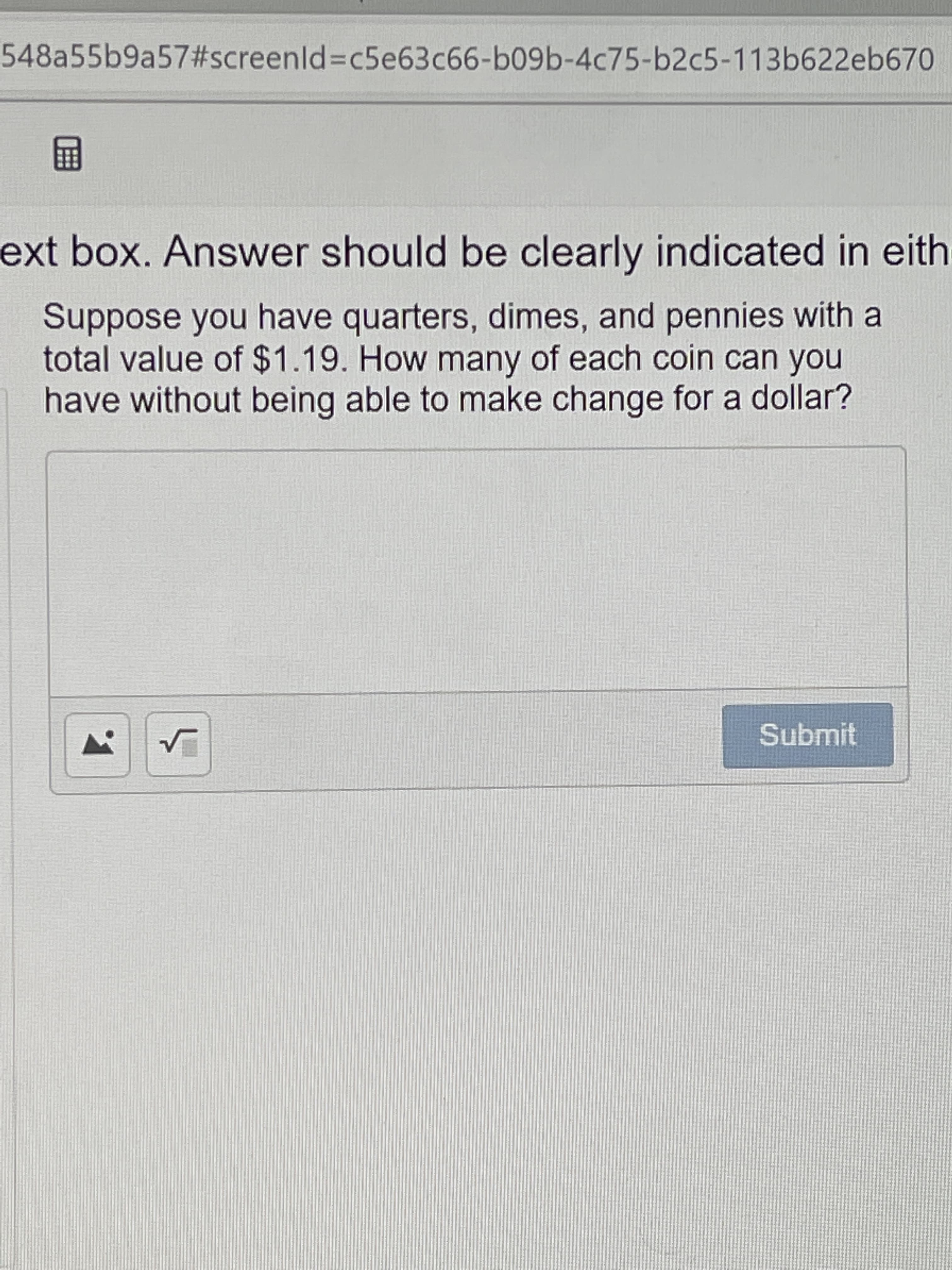 548a55b9a57#screenld%3Dc5e63c66-b09b-4c75-b2c5-113b622eb670
画
ext box. Answer should be clearly indicated in eith
Suppose you have quarters, dimes, and pennies with a
total value of $1.19. How many of each coin can you
have without being able to make change for a dollar?
Submit
