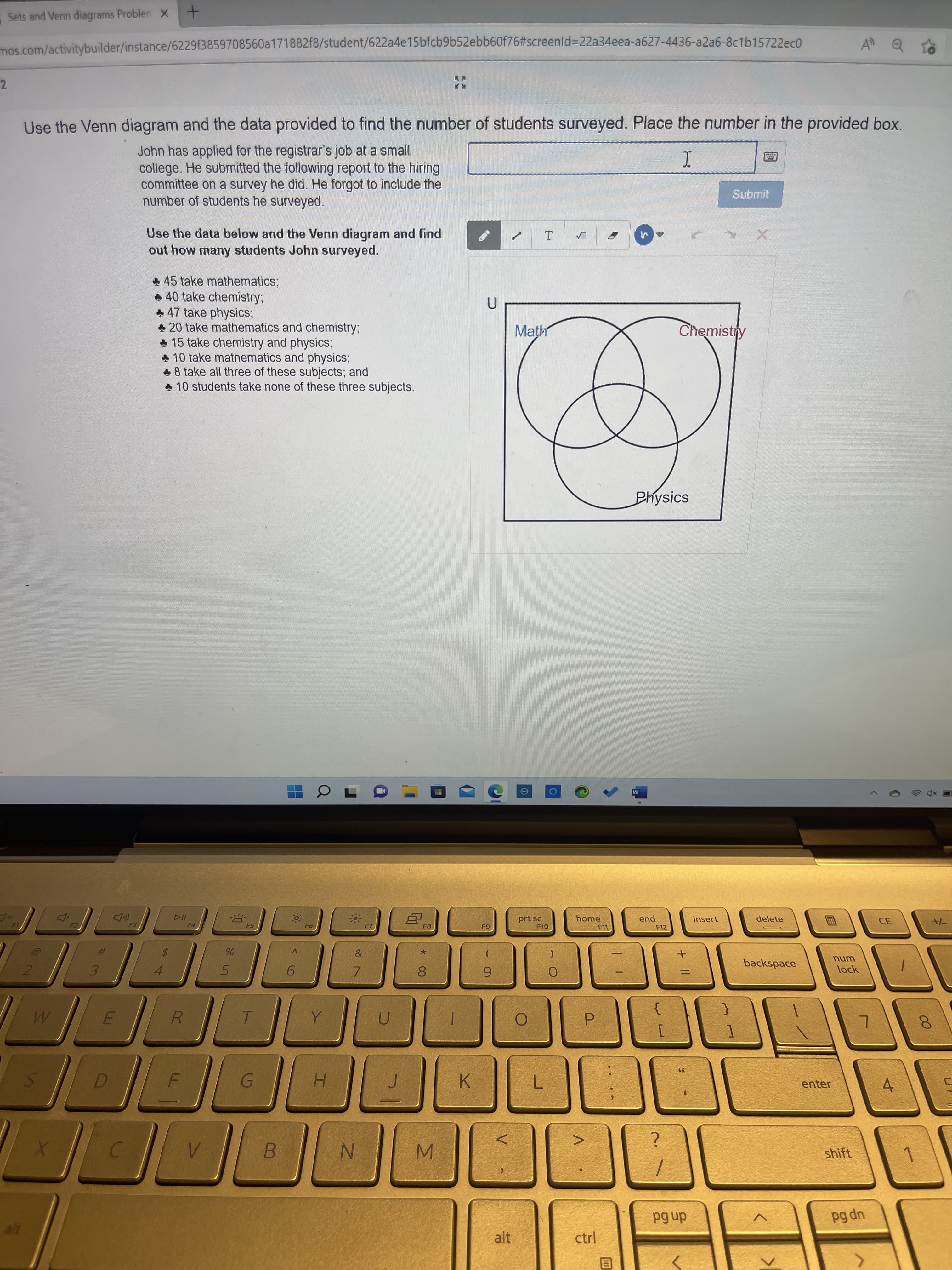 + ||
Sets and Venn diagrams Problen X
mos.com/activitybuilder/instance/6229f3859708560a171882f8/student/622a4e15bfcb9b52ebb60f76#screenld%3D22a34eea-a627-4436-a2a6-8c1b15722ec0
2.
Use the Venn diagram and the data provided to find the number of students surveyed. Place the number in the provided box.
John has applied for the registrar's job at a small
college. He submitted the following report to the hiring
committee on a survey he did. He forgot to include the
number of students he surveyed.
Submit
Use the data below and the Venn diagram and find
out how many students John surveyed.
* 45 take mathematics;
* 40 take chemistry;
* 47 take physics;
* 20 take mathematics and chemistry;
* 15 take chemistry and physics;
10 take mathematics and physics;
48 take all three of these subjects; and
* 10 students take none of these three subjects.
Math
Chemistry
Physics
Coaa
prt sc
home
F4
end
insert
delete
F8
F11
F12
CE,
V.
23
backspace
unu
lock
4.
5.
3.
6.
7.
6.
R.
P.
K
enter
H.
4.
shift
B.
M.
dn 6d
up pd
alt
目
