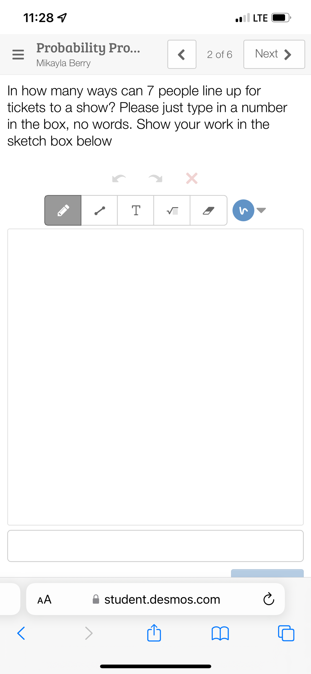 11:28
Probability Pro...
Mikayla Berry
AA
<
T
In how many ways can 7 people line up for
tickets to a show? Please just type in a number
in the box, no words. Show your work in the
sketch box below
✓
2 of 6
X
LTE
student.desmos.com
Next >