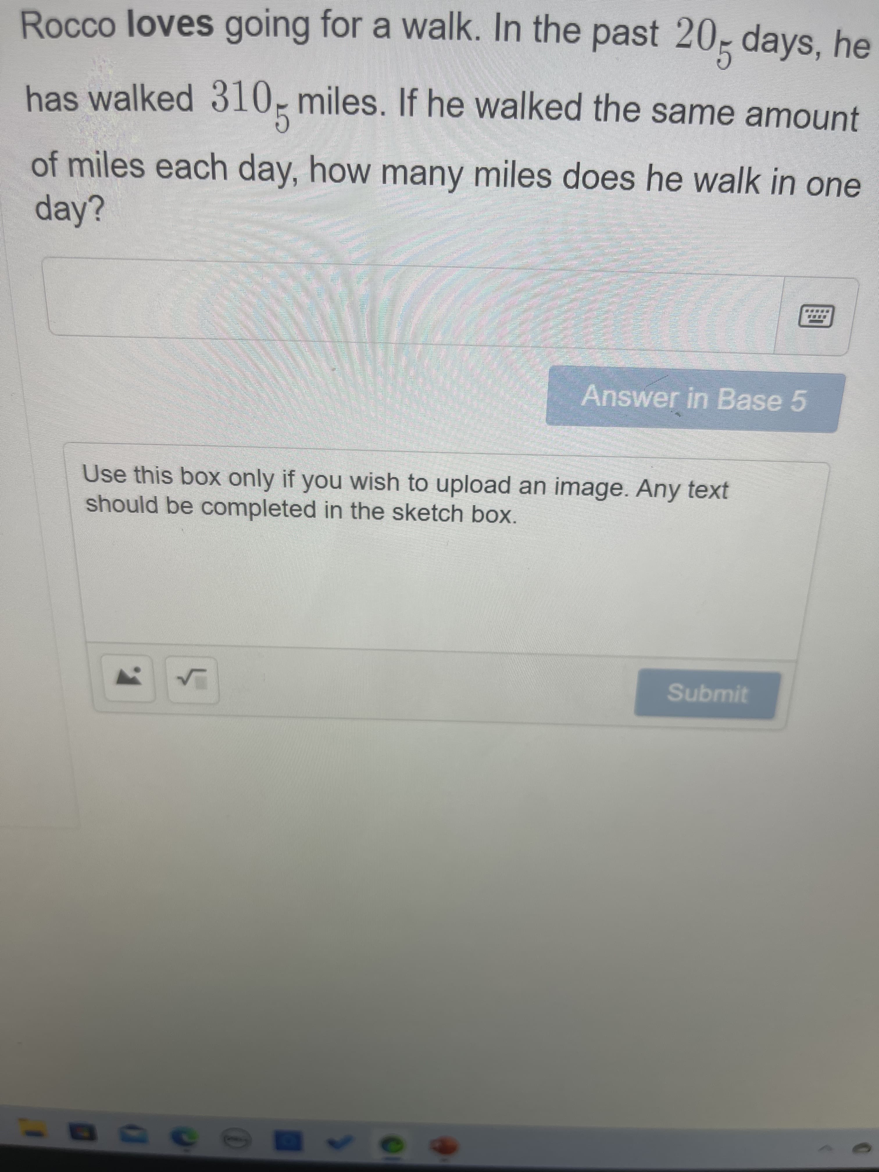 Rocco loves going for a walk. In the past 20, days, he
has walked 310, miles. If he walked the same amount
of miles each day, how many miles does he walk in one
day?
Answer in Base 5
Use this box only if you wish to upload an image. Any text
should be completed in the sketch box.
Submit
