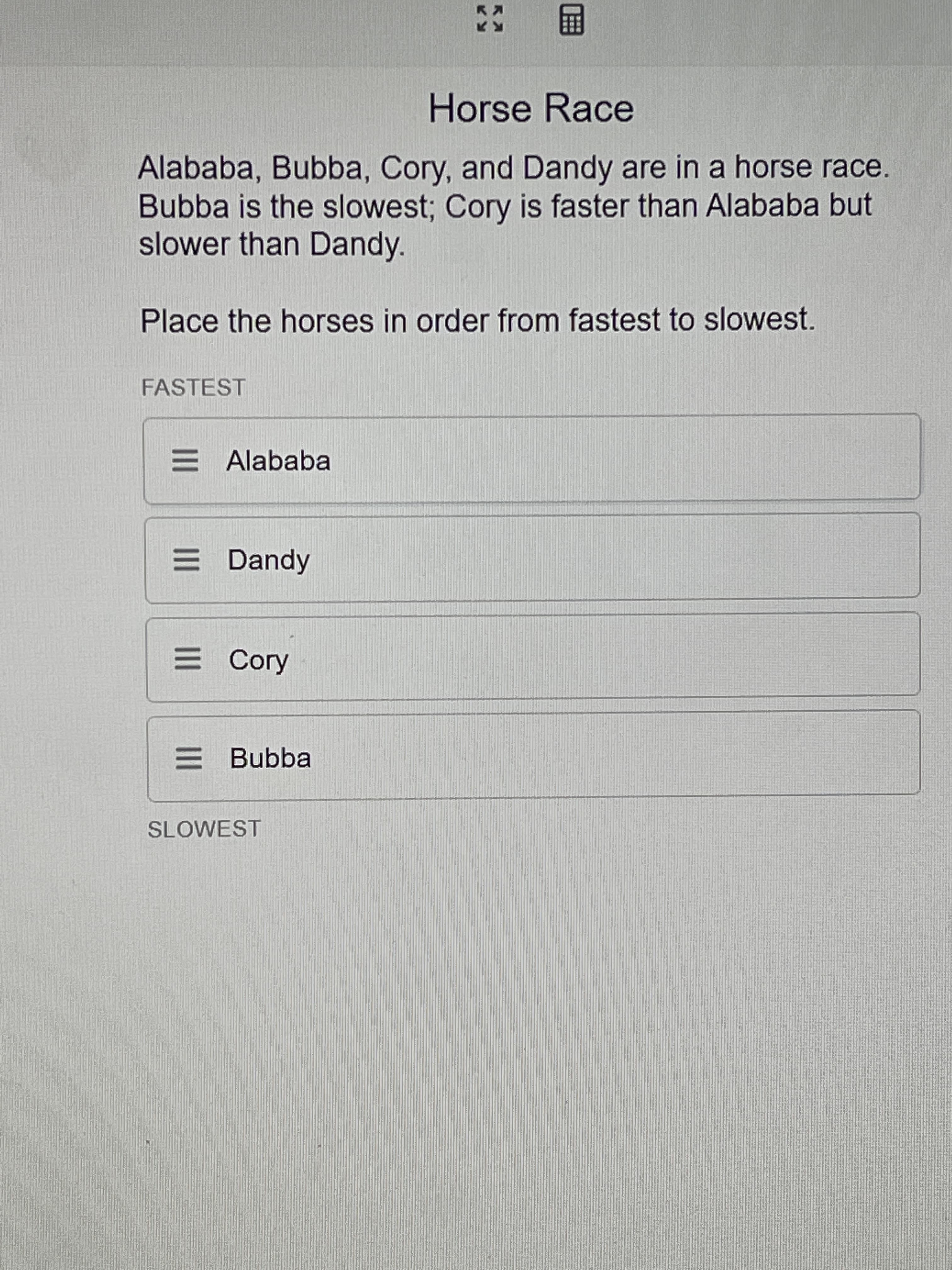 R A
II
II
II
Horse Race
Alababa, Bubba, Cory, and Dandy are in a horse race.
Bubba is the slowest; Cory is faster than Alababa but
slower than Dandy.
Place the horses in order from fastest to slowest.
FASTEST
E Alababa
E Dandy
E Cory
E Bubba
SLOWEST
