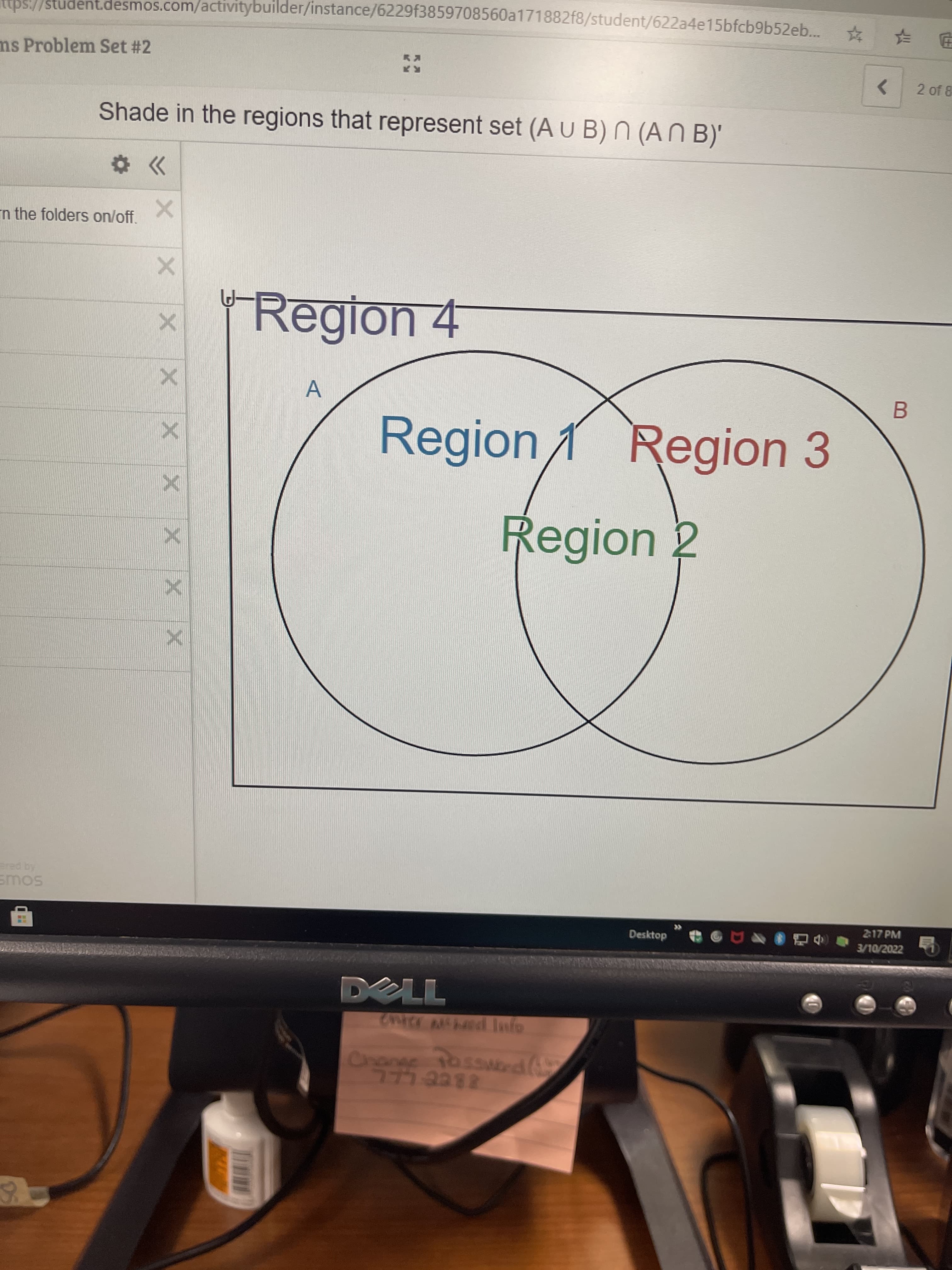 ubs://student.desmos.com/activitybuilder/instance/6229f3859708560a171882f8/student/622a4e15bfcb9b52eb..
ms Problem Set #2
<>
2 of 8
Shade in the regions that represent set (A u B) N (A N B)'
n the folders on/off.
Region 4
B.
Region1 Region 3
Region 2
SOUS
2-17 PM
Desktop
3/10/2022
DELL
