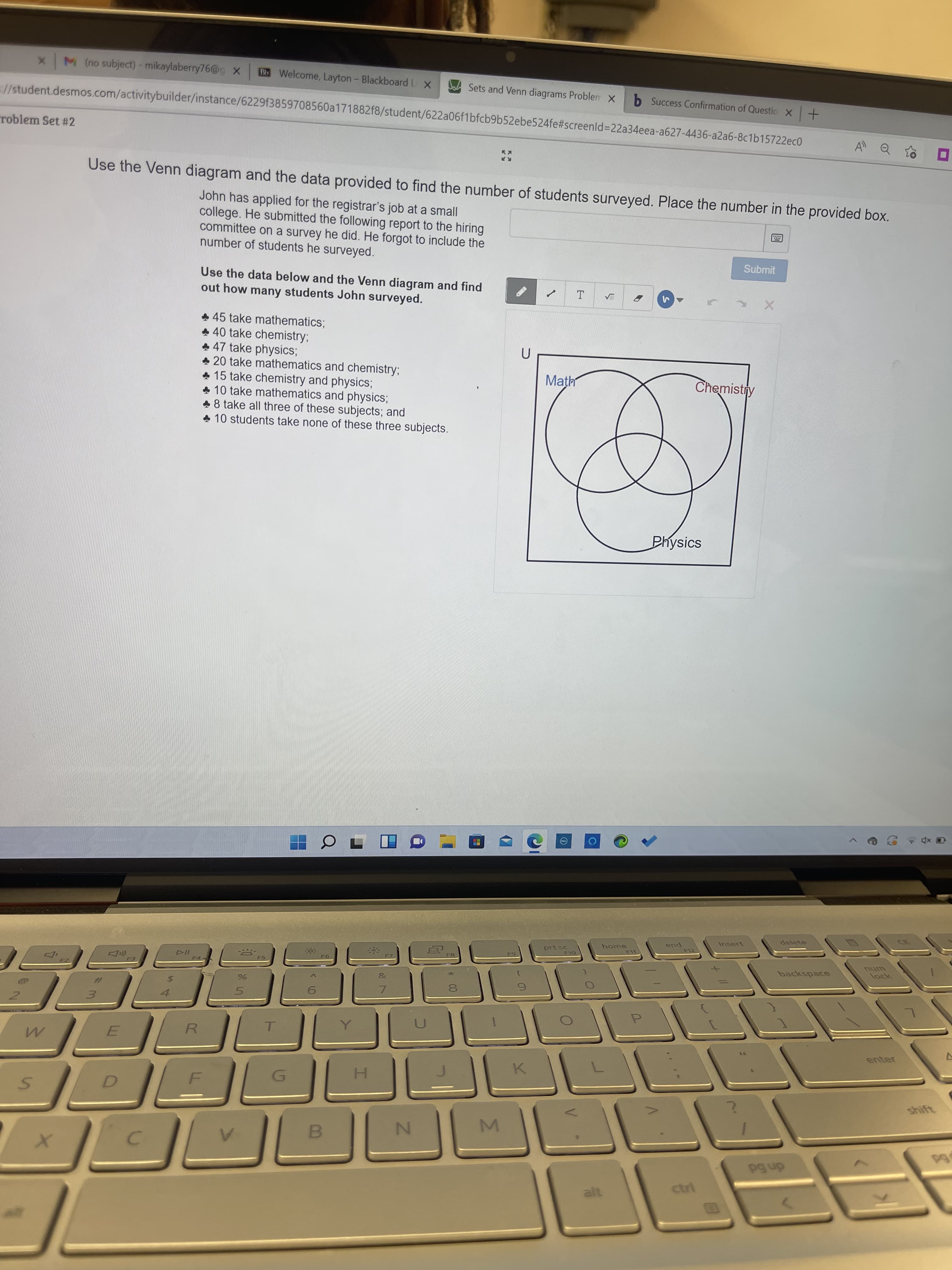 x M (no subject)- mikaylaberry76@g X
Bb Welcome, Layton- Blackboard L X
Sets and Venn diagrams Problem X
b Success Confirmation of Questio X+
J/student.desmos.com/activitybuilder/instance/6229f3859708560a171882f8/student/622a06f1bfcb9b52ebe524fe#screenld%3D22a34eea-a627-4436-a2a6-8c1b15722ec0
A Q
roblem Set #2
Use the Venn diagram and the data provided to find the number of students surveyed. Place the number in the provided box.
John has applied for the registrar's job at a small
college. He submitted the following report to the hiring
committee on a survey he did. He forgot to include the
number of students he surveyed.
Submit
Use the data below and the Venn diagram and find
out how many students John surveyed.
+ 45 take mathematics;
+ 40 take chemistry;
+ 47 take physics;
* 20 take mathematics and chemistry;
+ 15 take chemistry and physics;
10 take mathematics and physics;
8 take all three of these subjects; and
* 10 students take none of these three subjects.
Math
Chemistry
Physics
delete
Insert
home
pua
prt sc
LL-
backspace
F8
ock
#3
5.
3.
enter
77
R.
K.
shift
H.
D.
B.
dn 6d
