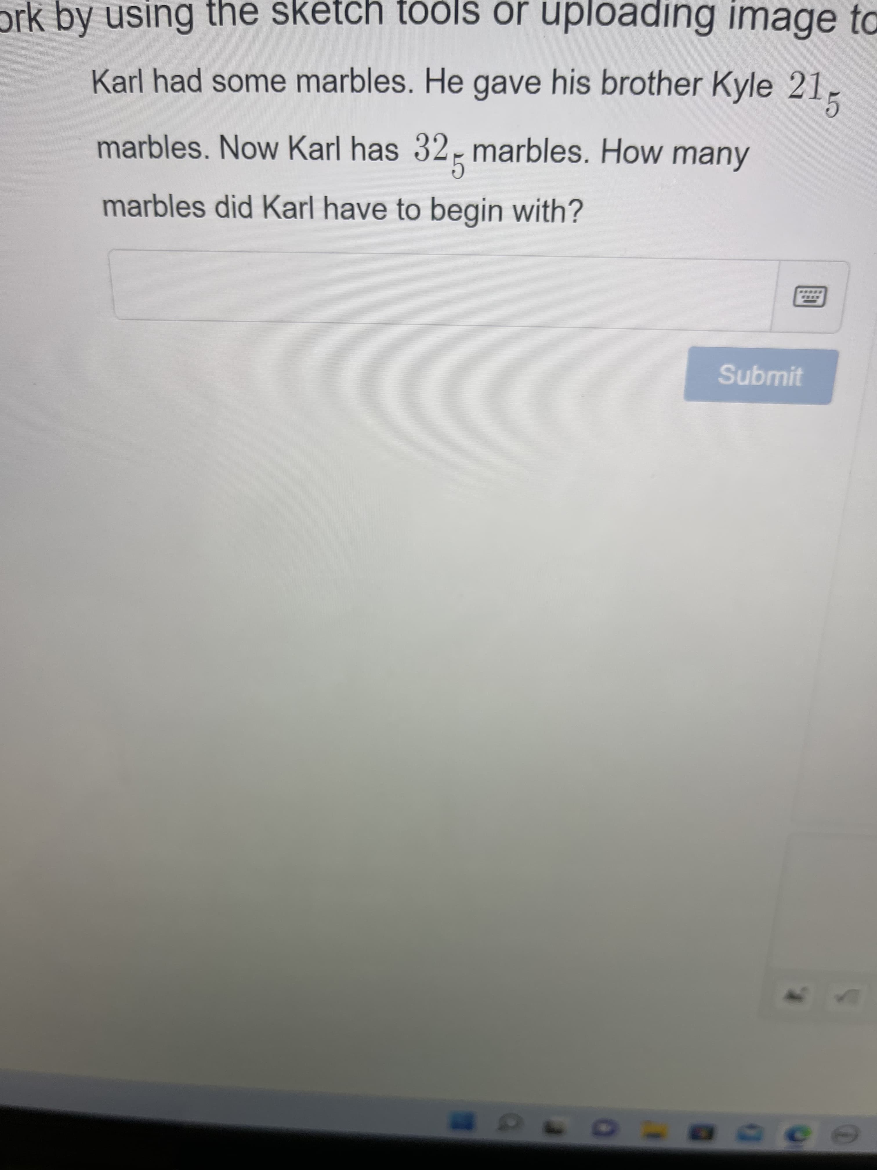 ork by using the sketch tools or uploading image to
Karl had some marbles. He gave his brother Kyle 21
marbles. Now Karl has 325 marbles. How many
marbles did Karl have to begin with?
Submit
ace