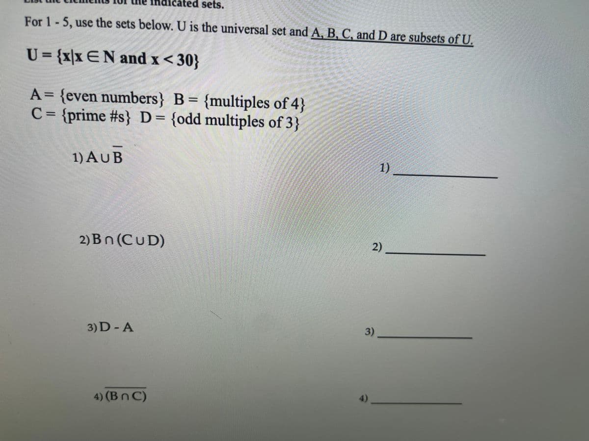 idicated sets.
For 1-5, use the sets below. U is the universal set and A, B, C, and D are subsets of U.
U = {x|x EN and x< 30}
A= {even numbers} B= {multiples of 4}
C = {prime #s} D= {odd multiples of 3}
1) AUB
1)
2) Bn (CUD)
2)
3)D - A
3).
4)
4) (Bn C)
