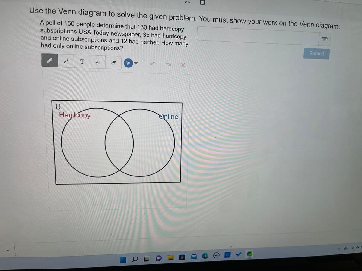 Use the Venn diagram to solve the given problem. You must show your work on the Venn diagram.
****
A poll of 150 people determine that 130 had hardcopy
subscriptions USA Today newspaper, 35 had hardcopy
and online subscriptions and 12 had neither. How many
had only online subscriptions?
Submit
T
8
X
Hardcopy
U
3
OL
Online
C
DOLL
O