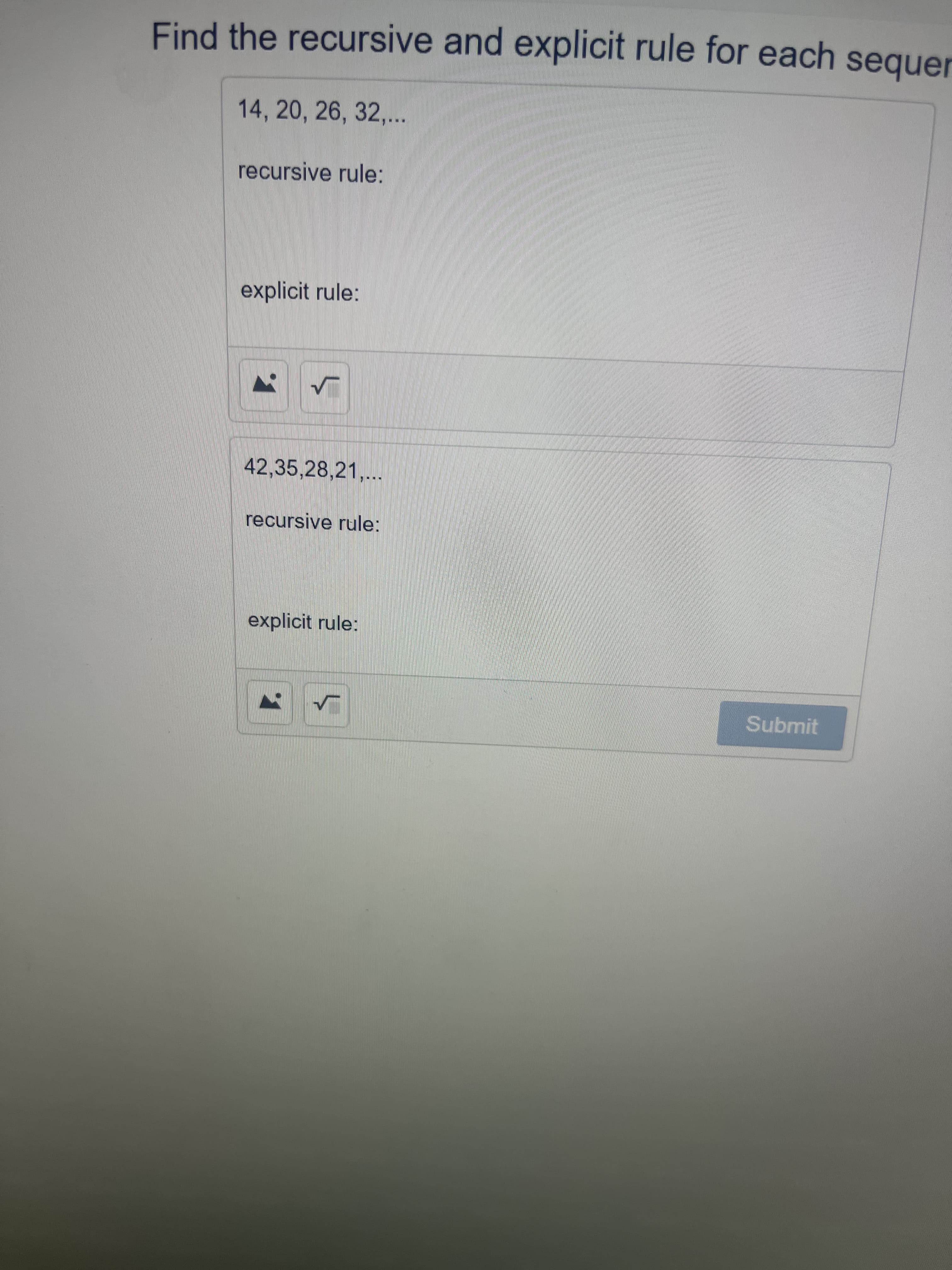 Find the recursive and explicit rule for each sequer
14, 20, 26, 32,...
recursive rule:
explicit rule:
42,35,28,21,...
recursive rule:
explicit rule:
Submit
