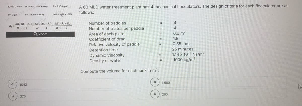 P-0SCApu,
A 60 MLD water treatment plant has 4 mechanical flocculators. The design criteria for each flocculator are as
P.-P.(I+r) wo. P.xCx WDn
follows:
P-G'uV
r-1+05 (ax b x h)
R =Sx 100%
Number of paddles
Number of plates per paddle
Area of each plate
Coefficient of drag
Relative velocity of paddle
Detention time
4
AH, (R, + R,) AH, (R, +R,) ¸ AH, (R, + R, )
R
2
%3D
H.
H
4
Q Zoom
0.6 m2
%3!
1.8
0.55 m/s
25 minutes
%3D
1.14 x 10 3 Ns/m²
1000 kg/m³
Dynamic Viscosity
%3D
Density of water
%3D
Compute the volume for each tank in m3.
B
1 500
1042
D
260
375
