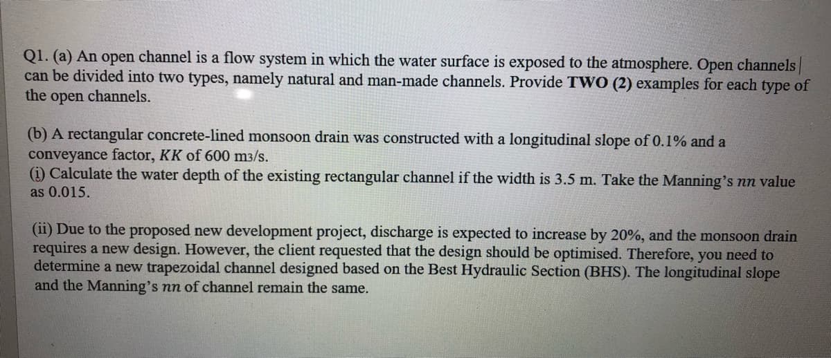 Q1. (a) An open channel is a flow system in which the water surface is exposed to the atmosphere. Open channels
can be divided into two types, namely natural and man-made channels. Provide TWO (2) examples for each type of
the
open
channels.
(b) A rectangular concrete-lined monsoon drain was constructed with a longitudinal slope of 0.1% and a
conveyance factor, KK of 600 m3/s.
(i) Calculate the water depth of the existing rectangular channel if the width is 3.5 m. Take the Manning's nn value
as 0.015.
(ii) Due to the proposed new development project, discharge is expected to increase by 20%, and the monsoon drain
requires a new design. However, the client requested that the design should be optimised. Therefore, you need to
determine a new trapezoidal channel designed based on the Best Hydraulic Section (BHS). The longitudinal slope
and the Manning's nn of channel remain the same.
