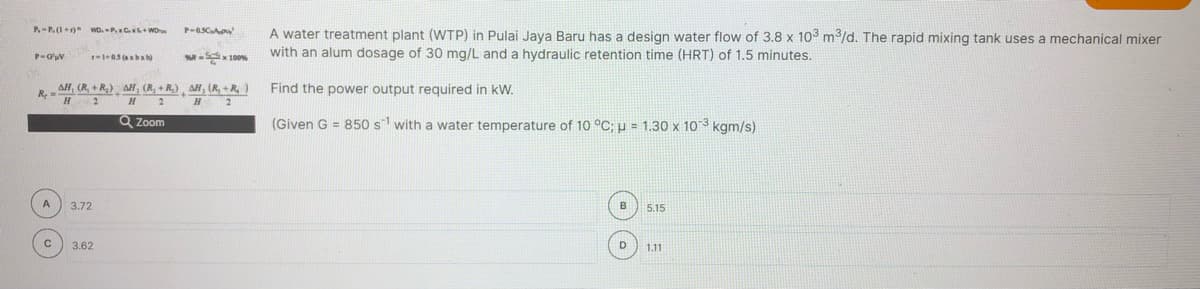 P-P.(1+)* wD. P.C+Wo
A water treatment plant (WTP) in Pulai Jaya Baru has a design water flow of 3.8 x 103 m3/d. The rapid mixing tank uses a mechanical mixer
with an alum dosage of 30 mg/L and a hydraulic retention time (HRT) of 1.5 minutes.
-x 100
AH, (R, + R,) AH, (R, + R,) , AH, (R, +R )
2
Find the power output required in kW.
R,
H
Q Zoom
(Given G = 850 s with a water temperature of 10 °C;u = 1.30 x 103 kgm/s)
3.72
5.15
c 3.62
D
1.11
