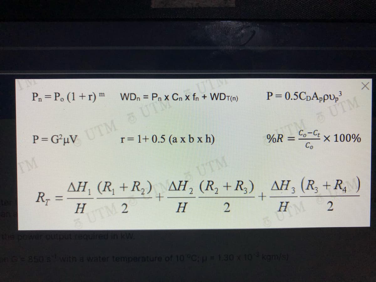 Pn = P. (1 +r) m
WDn = Pn x Cn x fn + WDT(n)
%3D
UTM UTM
r= 1+ 0.5 (a x b x h)
P = 0.5CDAppu,
S UTM
%R = Co-t x 100%
P= G*uV
TM
Co
UTM
AH, (R, + R,) AH, (R, +R,) , AH; (R, + R,
%3D
H
UTM 2
Н
the power output reauired in kW.
H
G850 s with a water temperature of 10 °C;p 1.30 x 10 kgm/s)
