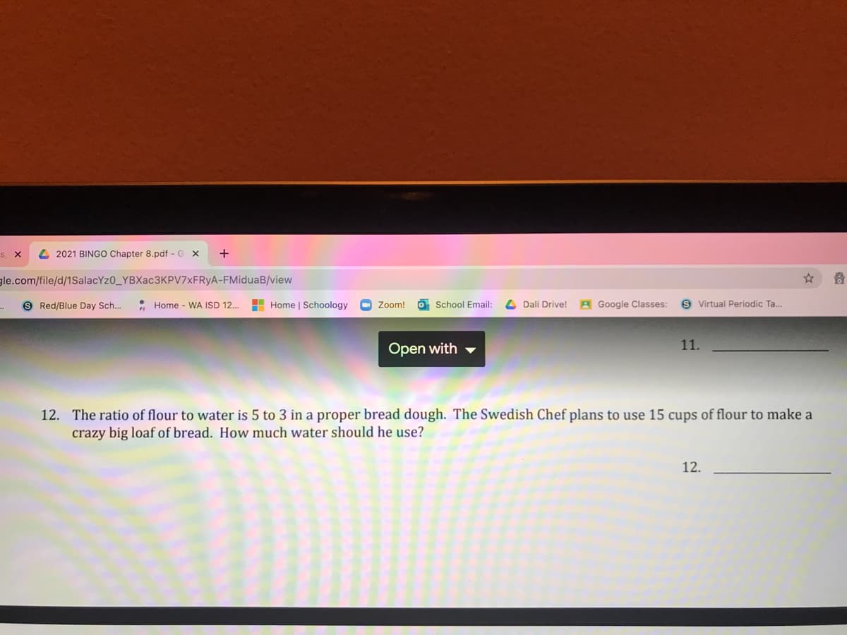 4 2021 BINGO Chapter 8.pdf - G X
+
gle.com/file/d/1SalacYz0_YBXac3KPV7xFRyA-FMiduaB/view
S Red/Blue Day Sch...
• Home - WA ISD 12...
H Home | Schoology
Zoom!
School Email:
Dali Drive!
A Google Classes:
S Virtual Periodic Ta.
11.
Open with
12. The ratio of flour to water is 5 to 3 in a proper bread dough. The Swedish Chef plans to use 15 cups of flour to make a
crazy big loaf of bread. How much water should he use?
12.
