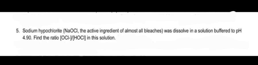 5. Sodium hypochlorite (NAOCI, the active ingredient of almost ll bleaches) was dissolve in a solution buffered to pH
4.90. Find the ratio [OCI-J/[HOCI] in this solution.
