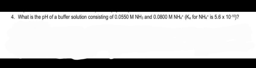 4. What is the pH of a buffer solution consisting of 0.0550 M NH3 and 0.0800 M NH, (Ka for NH4* is 5.6 x 10-19)?
