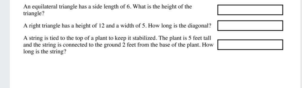 An equilateral triangle has a side length of 6. What is the height of the
triangle?
A right triangle has a height of 12 and a width of 5. How long is the diagonal?
A string is tied to the top of a plant to keep it stabilized. The plant is 5 feet tall
and the string is connected to the ground 2 feet from the base of the plant. How
long is the string?
