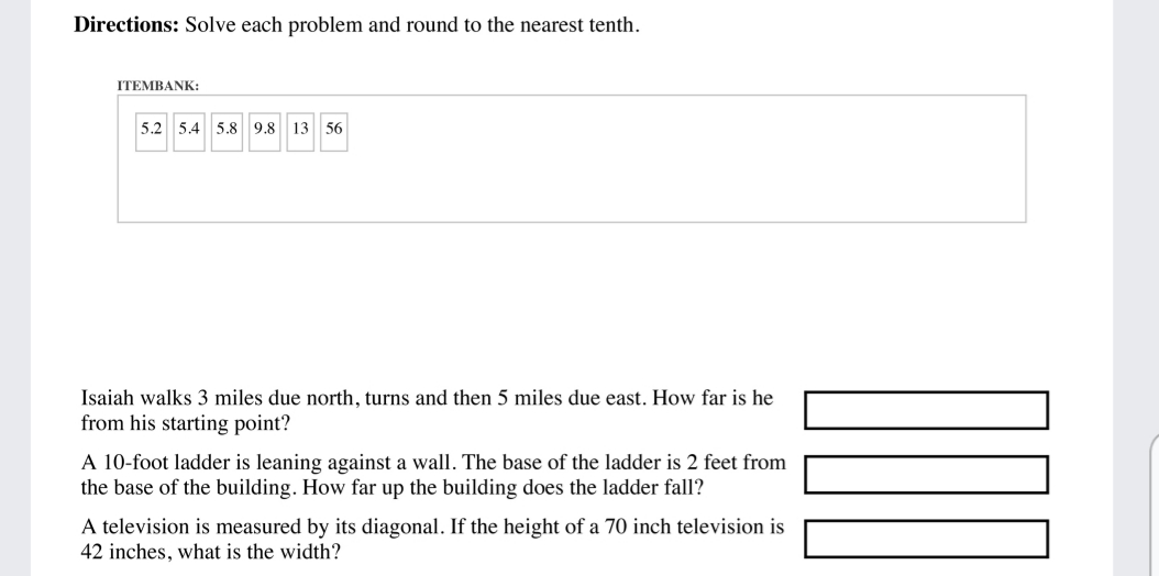 Directions: Solve each problem and round to the nearest tenth.
ITEMBANK:
5.2 5.4 5.8 9.8 13 56
Isaiah walks 3 miles due north, turns and then 5 miles due east. How far is he
from his starting point?
A 10-foot ladder is leaning against a wall. The base of the ladder is 2 feet from
the base of the building. How far up the building does the ladder fall?
A television is measured by its diagonal. If the height of a 70 inch television is
42 inches, what is the width?
