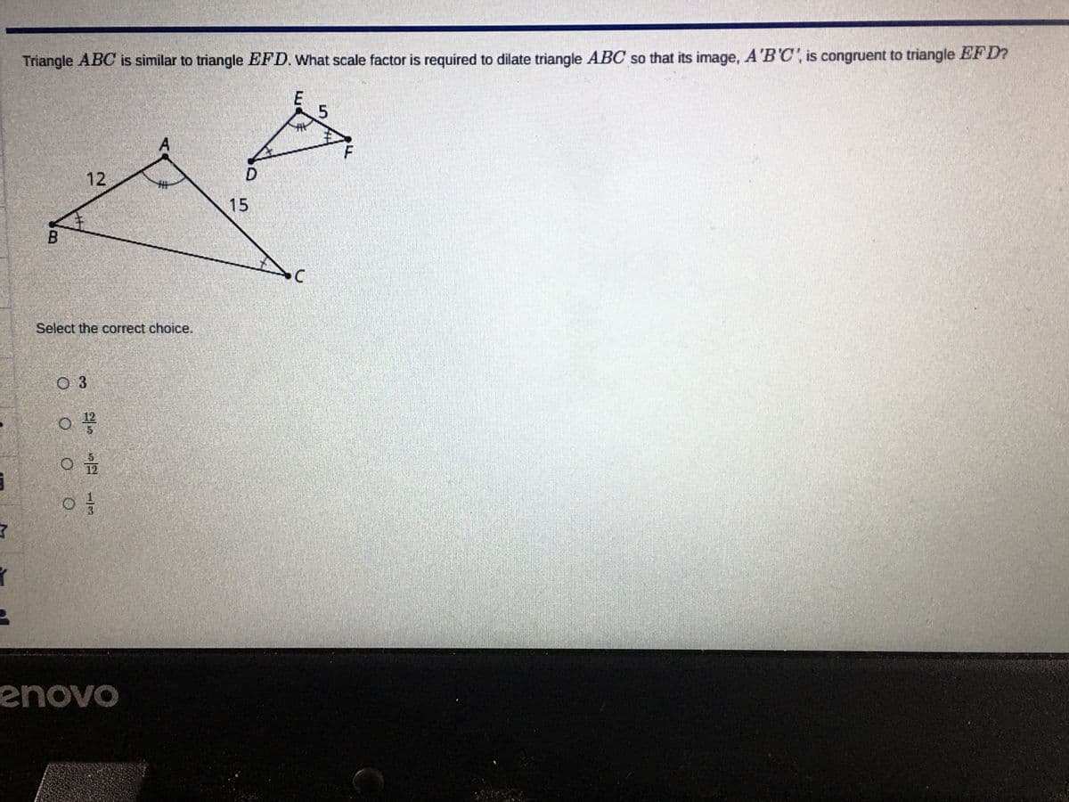 Triangle ABC is similar to triangle EFD. What scale factor is required to dilate triangle ABC so that its image, A'B'C', is congruent to triangle EFD?
12
D
15
Select the correct choice.
O 3
enovo
5.
1/3
