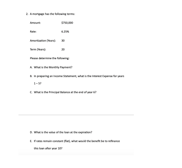 2. A mortgage has the following terms:
Amount:
$750,000
Rate:
6.25%
Amortization (Years):
30
Term (Years):
20
Please determine the following:
A. What is the Monthly Payment?
B. In preparing an Income Statement, what is the Interest Expense for years
1-5?
c. What is the Principal Balance at the end of year 6?
D. What is the value of the loan at the expiration?
E. If rates remain constant (flat), what would the benefit be to refinance
this loan after year 10?
