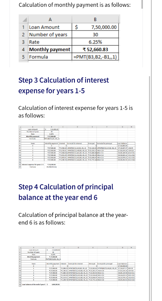 Calculation of monthly payment is as follows:
A
B
1 Loan Amount
2 Number of years
3 Rate
7,50,000.00
30
6.25%
4 Monthly payment
5 Formula
3 52,660.83
ЕРMТ[В3, В2,-В1,1)
Step 3 Calculation of interest
expense for years 1-5
Calculation of interest expense for years 1-5 is
as follows:
A
H
Loan Amount
Number ol years
7.50.000.00
30
ate
4.25%
4
Monthly peyment
PMTIRA/12.82. BL.O
Formula
Years
Monthily payment imerest Pormula for mterest
Prncipal
rermula for prmepal
Lean salance
$7.50,000.00
T1.200.25 PMT|01/12.A.02.-01o) 21.102.01=PPMT(D/1249.02-DL.O $7.26.317.17 =Ga-D
$7,03,554.10 G9 E10
$6,80,149.56 -G10 E1
$6,5,523.12 -aL1-E2
S63294.15 -612-E13
$6,0.200.01 G13-14
27..00
3,78561PMT(83/12.A10,82-81,00 23,283 27810-CI9
3,664 34-PMT|83/12.A11,82-81,,00 23,40454-811-C1
10
2
11
3 27.068.8
12
t27,066.
13
3419.91-PMT(RI/12.A132,-81.,0) 21,64IL-813-CI3
2 27,0. z2,7.74 =PMIT|R2/12,A14R2,-81,.0) 221,772. 14R14-CI4
14
15
16 terest expese for years 1-5
17
Formula
SUMICOC
Step 4 Calculation of principal
balance at the year end 6
Calculation of principal balance at the year-
end 6 is as follows:
Loan Amount
2
Number of years
30
Rate
6.25%
Moly payment
Formula
4
PUTB/12,02-B1,0)
6
Monthly paymen Interest rarmula for ntarest
Prnapal romula for prinapal
Loan Balanc
Tears
5750.000.00
6 1,06 25 -IPMI1/12,AS,2. 1,0 21.162.6 -POMIna/12A2, n.0 S72517.17 -GE
57.01.154.10 -0s-1o
1.
27,06
10
S T1,64MIPMTO/12,01102-BL 0 z 2104.5 -311-C
1,542AS -IPMIJa/12,A12,12, HL S26.44-1212
11
127,06.
12
S455.423.12 l-G11 12
13
27.00
54.32.374.15 G12-13
14
1,256.74IPMT0/12,414,02-BL0) t3.7a.34 -314-C14
15
16 Lon belance at the end of year$
6,09.202.01
