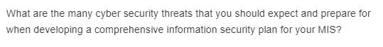 What are the many cyber security threats that you should expect and prepare for
when developing a comprehensive information security plan for your MIS?