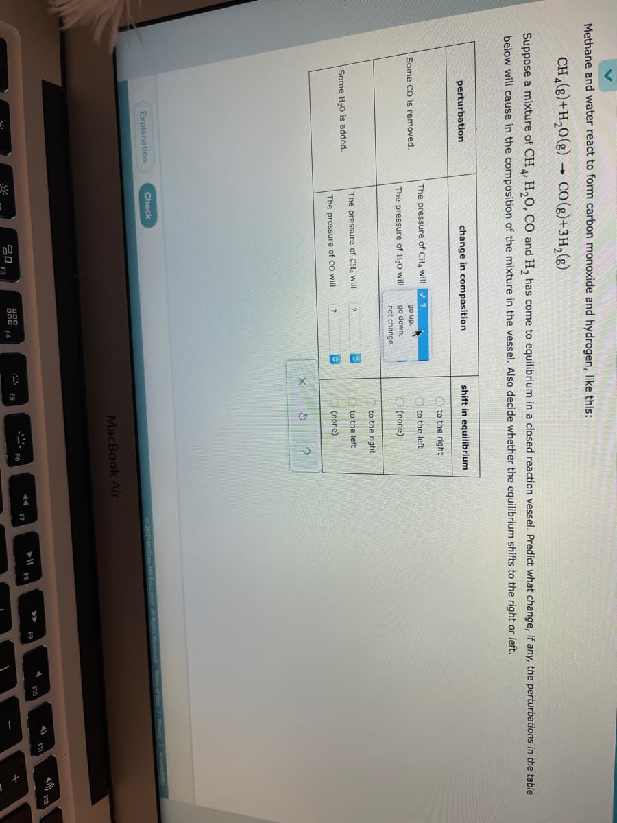 Methane and water react to form carbon monoxide and hydrogen, like this:
CH (8)+H,0(g)
CO (g) + 3H,(g)
Suppose a mixture of CH , H,O, CÓ and H, has come to equilibrium in a closed reaction vessel. Predict what change, if any, the perturbations in the table
below will cause in the composition of the mixture in the vessel. Also decide whether the equilibrium shifts to the right or left.
perturbation
change in composition
shift in equilibrium
O to the right
The pressure of CH4 will ?
Some co is removed.
O to the left
go up
go down.
not change.
The pressure of H,0 will
O (none)
to the right
The pressure of CH, will
?
to the left
Some H20 is added.
The pressure of CO will
(none)
Explanation
Check
2021 McGraw-Hill Education
nesReserved Tms of Uhe
MacBook Air
F10
F6
吕口
D00 F4
ES
