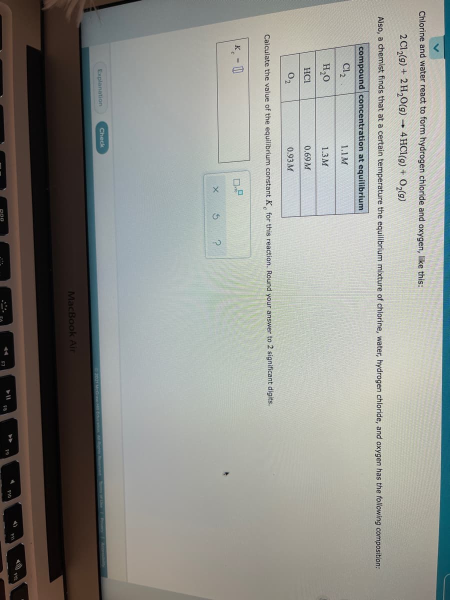 Chlorine and water react to form hydrogen chloride and oxygen, like this:
2 Cl,(g) + 2 H,O(g)
→ 4 HCl(g) + 0,(9)
Also, a chemist finds that at a certain temperature the equilibrium mixture of chlorine, water, hydrogen chloride, and oxygen has the following composition:
compound concentration at equilibrium
Cl2
1.1M
H,0
1.3M
HC1
0.69 M
O,
0.93 M
Calculate the value of the equilibrium constant K for this reaction. Round your answer to 2 significant digits.
K = |
Explanation
Check
2021 McGraw Hill Education All Rights Reserved Tems of Une Pacy Accesbiln
MacBook Air
FI2
E10
FB
