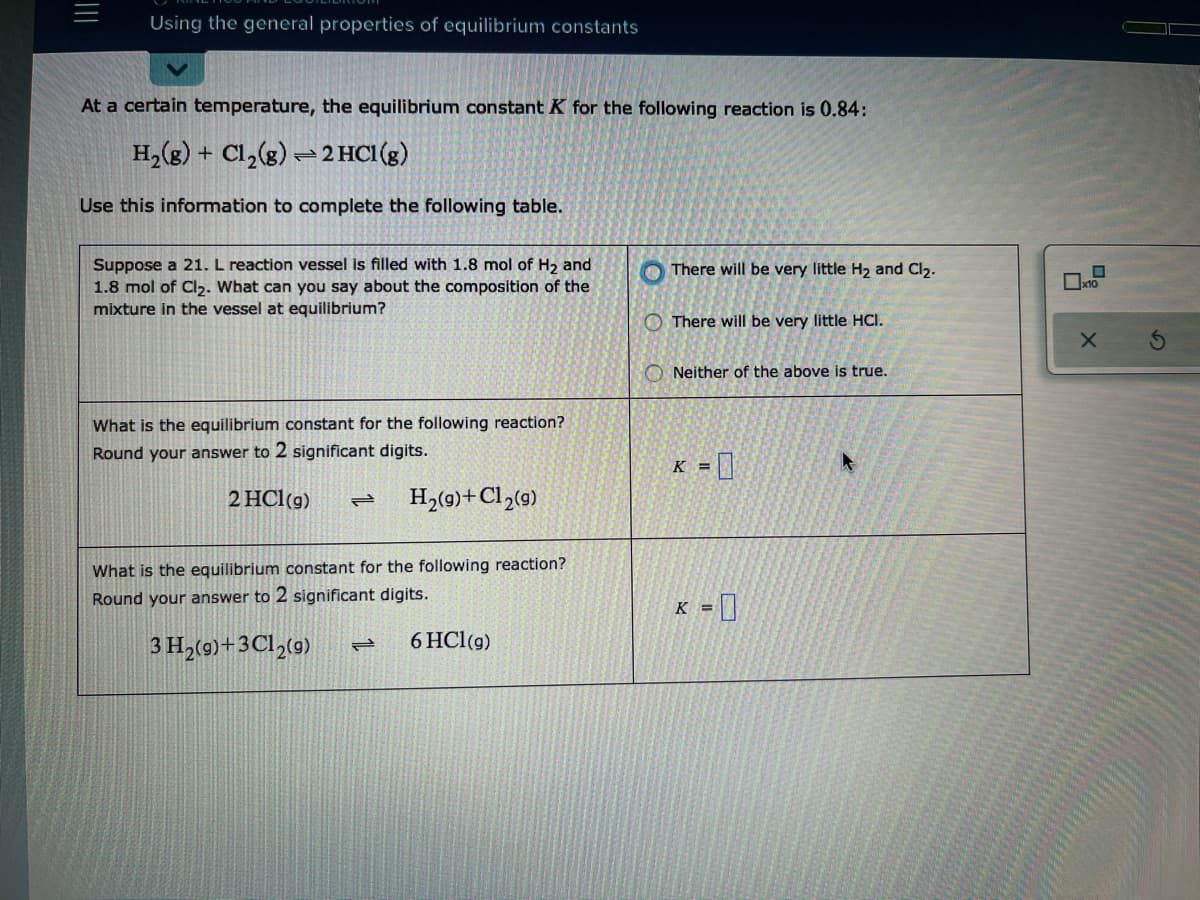 Using the general properties of equilibrium constants
At a certain temperature, the equilibrium constant K for the following reaction is 0.84:
H,(g) + Cl,(g) → 2 HCI(g)
Use this information to complete the following table.
Suppose a 21. L reaction vessel is filled with 1.8 mol of H, and
1.8 mol of Cl2. What can you say about the composition of the
mixture in the vessel at equilibrium?
There will be very little H2 and Cl2.
O There will be very little HCI.
Neither of the above is true.
What is the equilibrium constant for the following reaction?
Round your answer to 2 significant digits.
K = ]
2 HCl(g)
H,(9)+Cl»(g)
What is the equilibrium constant for the following reaction?
Round your answer to 2 significant digits.
K = ]
3 H,(9)+3Cl,(9)
6 HCl(g)
