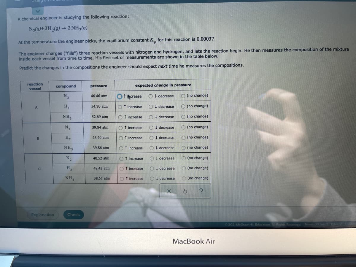 Using
A chemical engineer is studying the following reaction:
N2(g)+3H2(9)- 2 NH3(g)
At the temperature the engineer picks, the equilibrium constant K_ for this reaction is 0.00037.
The engineer charges ("fills") three reaction vessels with nitrogen and hydrogen, and lets the reaction begin. He then measures the composition of the mixture
inside each vessel from time to time. His first set of measurements are shown in the table below.
Predict the changes in the compositions the engineer should expect next time he measures the compositions.
reaction
vessel
expected change in pressure
compound
pressure
N2
O1 crease
O I decrease
O (no change)
46.46 atm
H,
54.70 atm
f increase
O I decrease
O (no change)
NH,
52.69 atm
O t increase
O I decrease
O (no change)
N2
39.84 atm
Ot increase
O I decrease
O (no change)
H,
46.40 atm
O t increase
O I decrease
O (no change)
NH,
39.86 atm
O f increase
O ! decrease
O (no change)
N,
40,52 atm
O t increase
O I decrease
O (no change)
H,
48.43 atm
O f increase
OI decrease
O (no change)
NH,
38.51 atm
O f increase
O! decrease
O (no change)
Explanation
Check
2021 McGraw-Hill Education. All Rights Reserved.
Terms of Use
Privacy Ac
MacBook Air
C.
