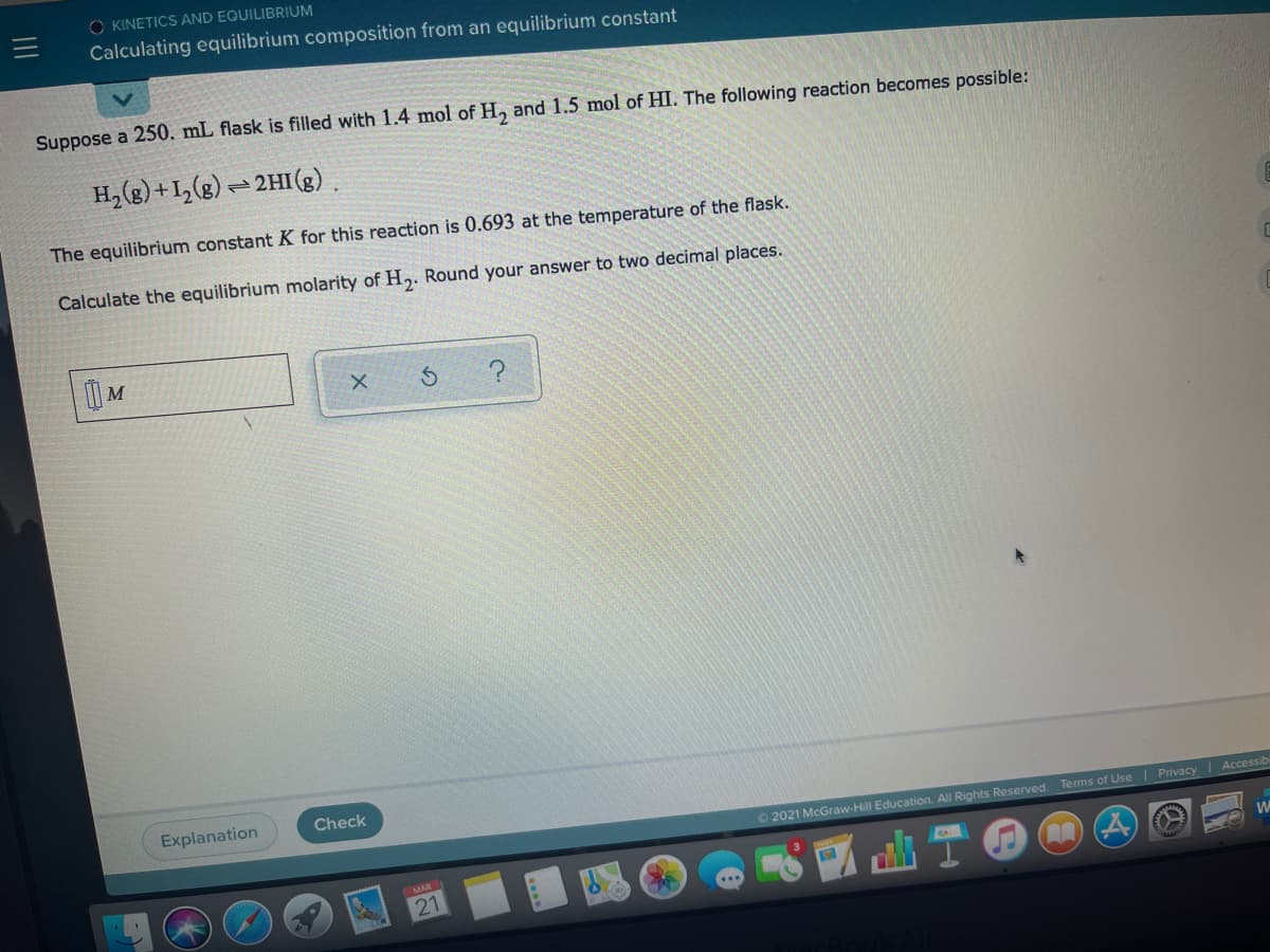 O KINETICS AND EQUILIBRIUM
Calculating equilibrium composition from an equilibrium constant
Suppose a 250. mL flask is filled with 1.4 mol of H, and 1.5 mol of HI. The following reaction becomes possible:
H, (g) +1,(g) = 2HI(g)
The equilibrium constant K for this reaction is 0.693 at the temperature of the flask.
Calculate the equilibrium molarity of H,. Round your answer to two decimal places.
Explanation
Check
O2021 McGraw-Hill Education. All Rights Reserved
Terms of Use I Privacy
Accessib
出宁
MAR
21
