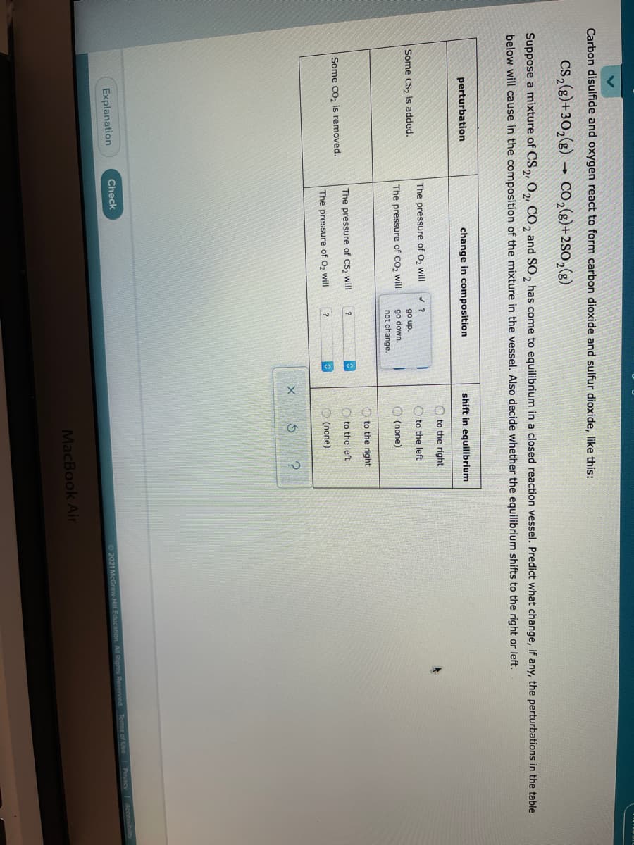 Carbon disulfide and oxygen react to form carbon dioxide and sulfur dioxide, like this:
Cs,(g)+30,(g) → Co,(g)+2SO,(g)
Suppose a mixture of CS2 O2, CO, and SO, has come to equilibrium in a closed reaction vessel. Predict what change, if any, the perturbations in the table
below will cause in the composition of the mixture in the vessel. Also decide whether the equilibrium shifts to the right or left.
perturbation
change in composition
shift in equilibrium
O to the right
The pressure of O2 will
Some Cs, is added.
O to the left
go up.
The pressure of Co, will
go down.
O (none)
not change.
O to the right
The pressure of CS, will
O to the left:
Some Co, is removed.
The pressure of O,
O (none)
Check
Privacy Accessibilty
Explanation
62021 McGraw-Hill Education All Rights Reserved Tems of Use
MacBook Air
