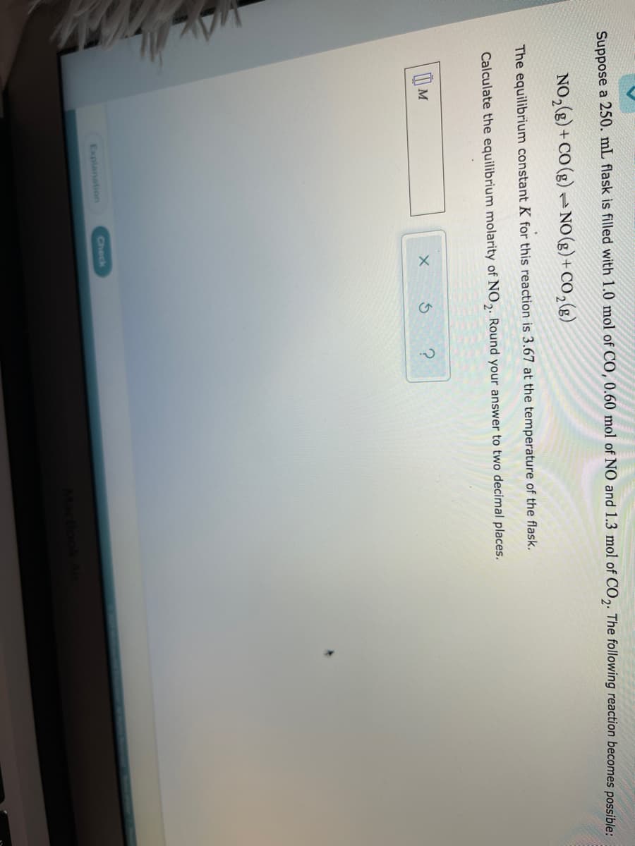 Suppose a 250. mL flask is filled with 1.0 mol of CO, 0.60 mol of NO and 1.3 mol of CO2. The following reaction becomes possible:
NO,(g) + CO (g) = NO(g)+CO,(g)
The equilibrium constant K for this reaction is 3.67 at the temperature of the flask.
Calculate the equilibrium molarity of NO,. Round your answer to two decimal places.
?
Check
Explanation

