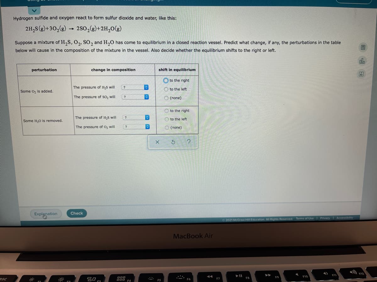Hydrogen sulfide and oxygen react to form sulfur dioxide and water, like this:
2H,S (g)+30,(g)
→ 2so,(g)+2H,0(g)
Suppose a mixture of H,S, O,, SO, and H,0 has come to equilibrium in a closed reaction vessel. Predict what change, if any, the perturbations in the table
below will cause in the composition of the mixture in the vessel. Also decide whether the equilibrium shifts to the right or left.
do
perturbation
change in composition
shift in equilibrium
O to the right
The pressure of H,S will
?
O to the left:
Some o, is added.
The pressure of SO, will
O (none)
O to the right
The pressure of H,S will
?
O to the left
Some H,0 is removed.
The pressure of O, will
O (none)
Explanation
Check
O2021 McGraw-Hill Education. All Rights Reserved. Terms of Use Privacy Accessibility
MacBook Air
FI2
F11
F10
esc
吕0 F
F7
F8
F6
F4
F5
