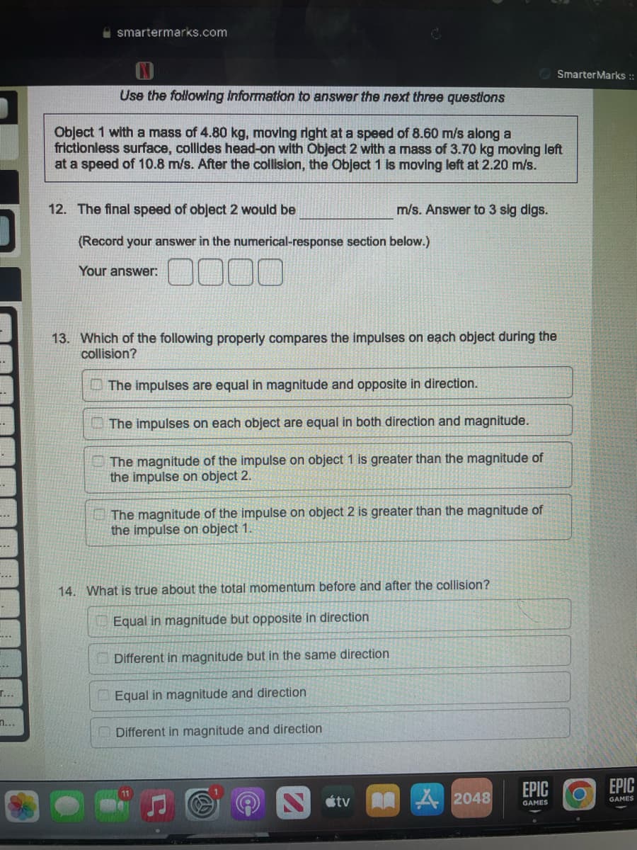 --
..
…..
-
T...
n...
smartermarks.com
N
Use the following information to answer the next three questions
Object 1 with a mass of 4.80 kg, moving right at a speed of 8.60 m/s along a
frictionless surface, collides head-on with Object 2 with a mass of 3.70 kg moving left
at a speed of 10.8 m/s. After the collision, the Object 1 is moving left at 2.20 m/s.
12. The final speed of object 2 would be
m/s. Answer to 3 sig digs.
(Record your answer in the numerical-response section below.)
Your answer:
000
13. Which of the following properly compares the impulses on each object during the
collision?
The impulses are equal in magnitude and opposite in direction.
The impulses on each object are equal in both direction and magnitude.
The magnitude of the impulse on object 1 is greater than the magnitude of
the impulse on object 2.
The magnitude of the impulse on object 2 is greater than the magnitude of
the impulse on object 1.
14. What is true about the total momentum before and after the collision?
Equal in magnitude but opposite in direction
Different in magnitude but in the same direction
Equal in magnitude and direction
Different in magnitude and direction
tv
2048
EPIC
GAMES
Smarter Marks ::
EPIC
GAMES