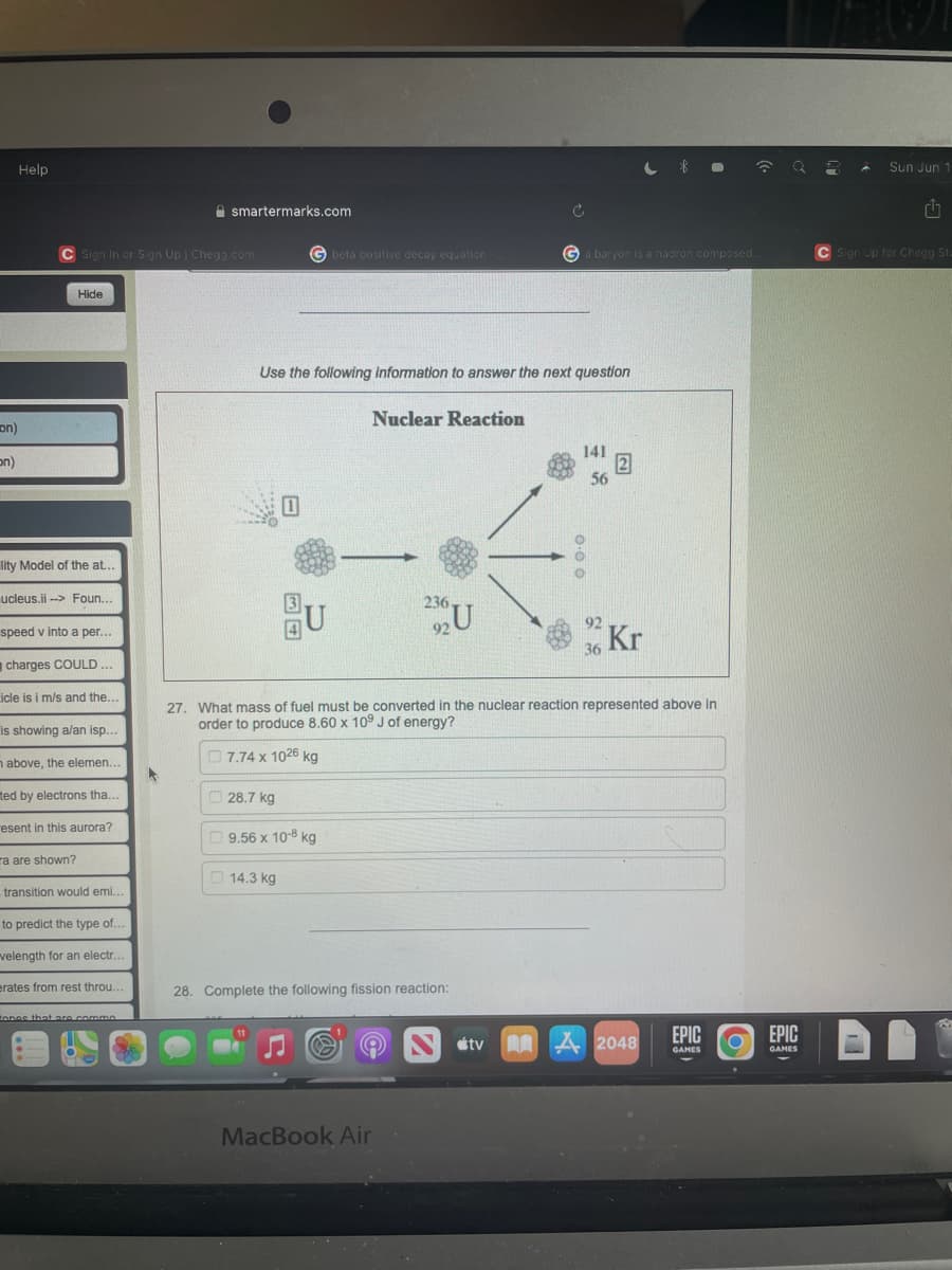 Help
smartermarks.com
C Sign In or Sign Up | Chegg.com
Hide
on)
on)
lity Model of the at...
ucleus.ii-> Foun...
speed v into a per...
charges COULD...
icle is i m/s and the...
is showing a/an isp...
n above, the elemen...
ted by electrons tha...
resent in this aurora?
ra are shown?
transition would emi...
to predict the type of...
velength for an electr...
erates from rest throu..
tones that are comme
G beta positive decay equation
Use the following information to answer the next question
Nuclear Reaction
141
56
0
236.
U
92
Kr
36
27. What mass of fuel must be converted in the nuclear reaction represented above in
order to produce 8.60 x 109 J of energy?
7.74 x 1026 kg
A
28.7 kg
9.56 x 10-8 kg
14.3 kg
28. Complete the following fission reaction:
11
EPIC
A2048
EPIC
O
GAMES
GAMES
MacBook Air
220
tv
Ga baryon is a hadron composed..
2
Sun Jun 1
G
C Sign Up for Chegg St.