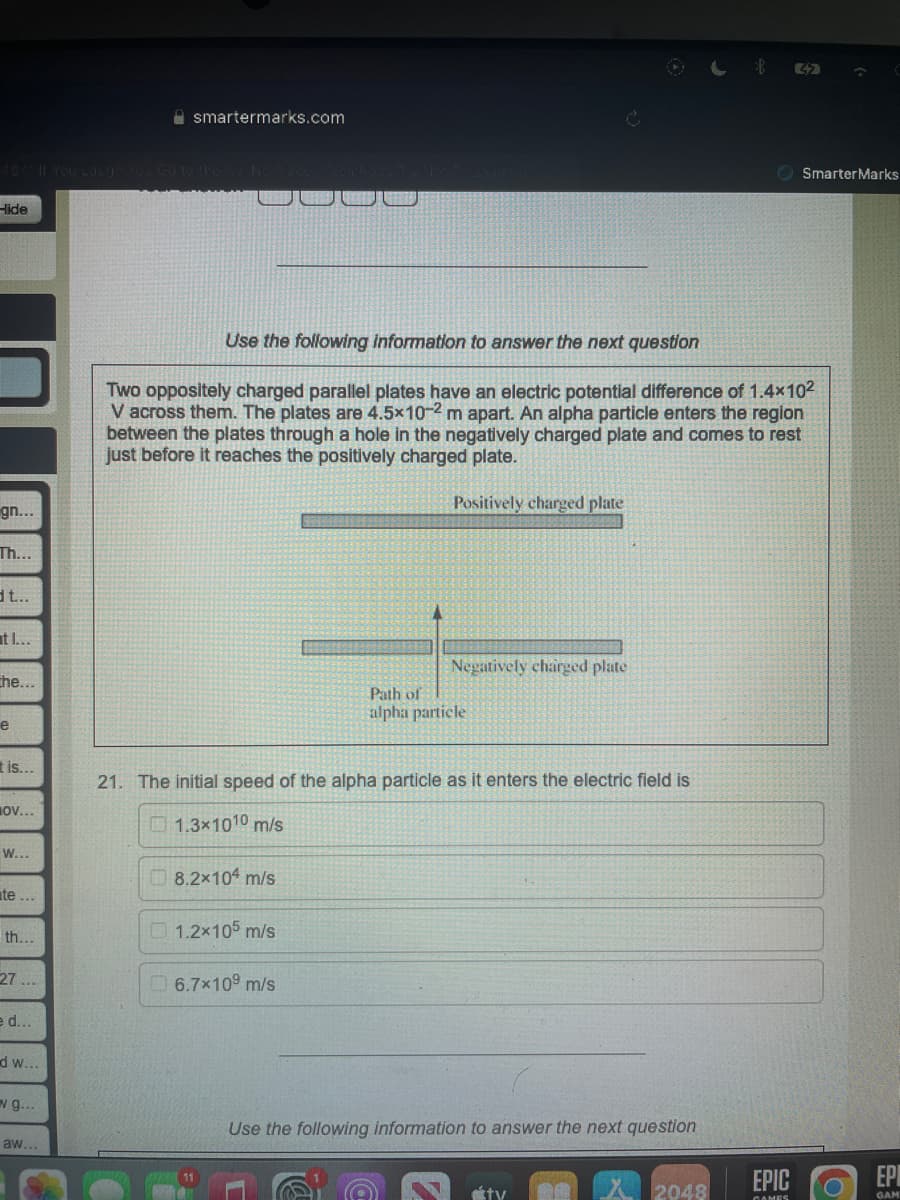 -lide
gn...
Th...
dt...
at I...
che...
e
t is...
OV...
W...
te...
th...
27...
e d...
dw...
g...
aw...
smartermarks.com
8.2×104 m/s
Use the following information to answer the next question
Two oppositely charged parallel plates have an electric potential difference of 1.4×10²
V across them. The plates are 4.5x10-2 m apart. An alpha particle enters the region
between the plates through a hole in the negatively charged plate and comes to rest
just before it reaches the positively charged plate.
Positively charged plate
1.2x105 m/s
21. The initial speed of the alpha particle as it enters the electric field is
1.3x1010 m/s
6.7x10⁹ m/s
C
Negatively charged plate
Path of
alpha particle
Use the following information to answer the next question
tv
2048
32
EPIC
GAMES
Smarter Marks
EP
GAM