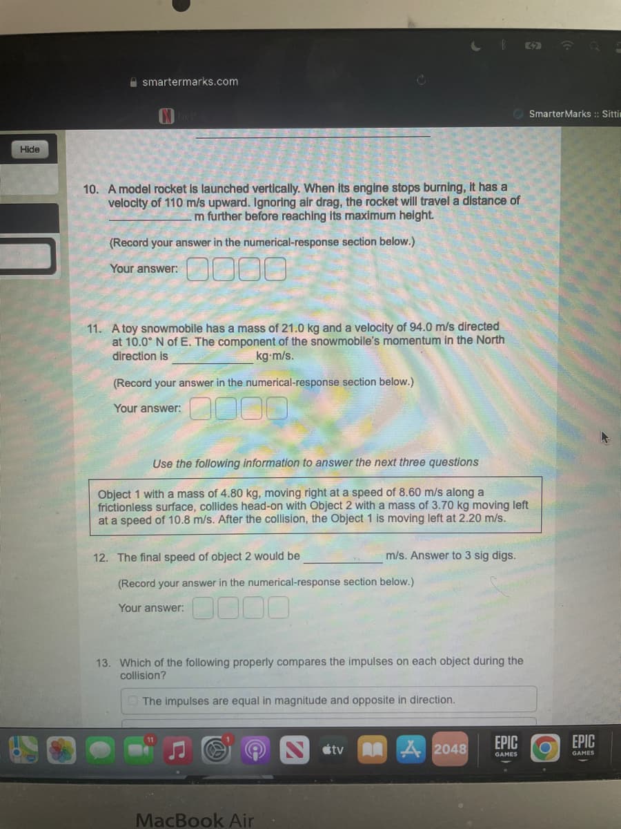 Hide
42
Smarter Marks :: Sitti
smartermarks.com
10. A model rocket is launched vertically. When its engine stops burning, it has a
velocity of 110 m/s upward. Ignoring air drag, the rocket will travel a distance of
m further before reaching its maximum height.
(Record your answer in the numerical-response section below.)
Your answer:
0000
11. A toy snowmobile has a mass of 21.0 kg and a velocity of 94.0 m/s directed
at 10.0° N of E. The component of the snowmobile's momentum in the North
direction is
kg-m/s.
(Record your answer in the numerical-response section below.)
Your answer:
0000
Use the following information to answer the next three questions
Object 1 with a mass of 4.80 kg, moving right at a speed of 8.60 m/s along a
frictionless surface, collides head-on with Object 2 with a mass of 3.70 kg moving left
at a speed of 10.8 m/s. After the collision, the Object 1 is moving left at 2.20 m/s.
12. The final speed of object 2 would be
m/s. Answer to 3 sig digs.
(Record your answer in the numerical-response section below.)
Your answer:
13. Which of the following properly compares the impulses on each object during the
collision?
The impulses are equal in magnitude and opposite in direction.
EPIC
tv
2048
GAMES
MacBook Air
EPIC
GAMES
