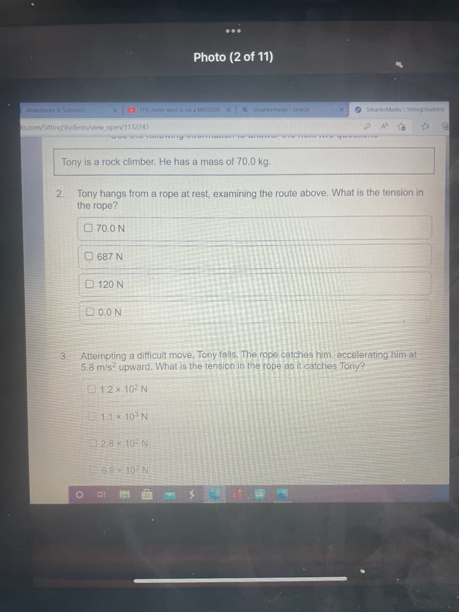 Photo (2 of 11)
(19) north west is on a MISSION X a smartermarks - Search
SmarterMarks :: SittingStudents
A
€
VOU DITO Tomommy mommation to unorror Ons To Yo
Tony is a rock climber. He has a mass of 70.0 kg.
2.
Tony hangs from a rope at rest, examining the route above. What is the tension in
the rope?
70.0 N
687 N
120 N
0.0 N
3.
Attempting a difficult move, Tony falls. The rope catches him, accelerating him at
5.8 m/s² upward. What is the tension in the rope as it catches Tony?
1.2 × 102 N
1.1 x 10³ N
2.8 102 N
6.9 x 10 N
Workbooks & Solutions
X
ks.com/SittingStudents/view_open/1132243
O